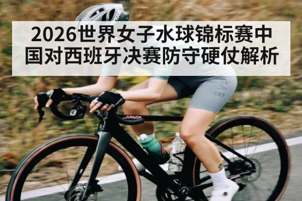 2026世界女子水球锦标赛中国对西班牙决赛防守硬仗解析
